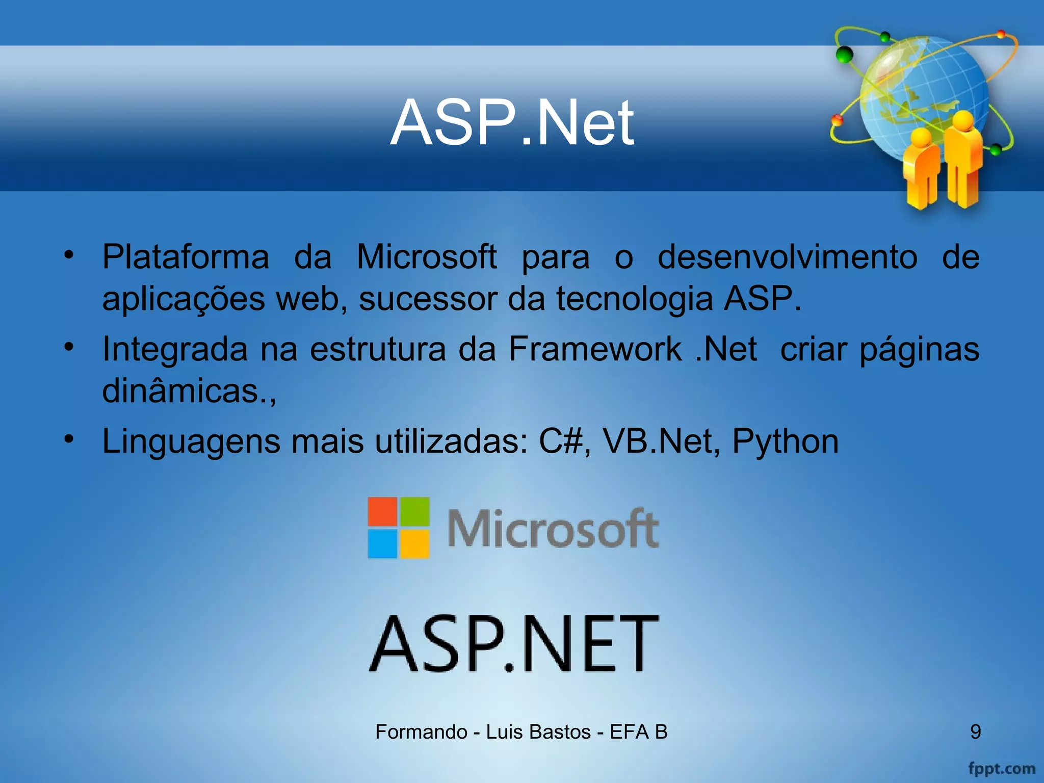 ASP.Net
• Plataforma da Microsoft para o desenvolvimento de
aplicações web, sucessor da tecnologia ASP.
• Integrada na estrutura da Framework .Net criar páginas
dinâmicas.,
• Linguagens mais utilizadas: C#, VB.Net, Python
Formando - Luis Bastos - EFA B 9
 