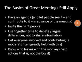 The Basics of Great Meetings Still Apply Have an agenda (and let people see it – and contribute to it – in advance of the meeting) Invite the right people Use together time to debate / argue differences, not to share information Get everyone involved and contributing (a moderator can greatly help with this) Know who leaves with the monkey (next actions that is, not the boss!) 1 