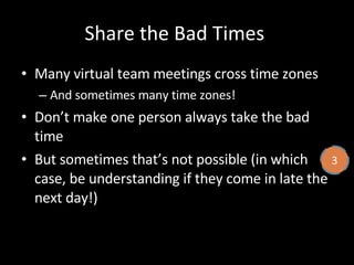 Share the Bad Times  Many virtual team meetings cross time zones And sometimes many time zones! Don’t make one person always take the bad time But sometimes that’s not possible (in which case, be understanding if they come in late the next day!) 3 