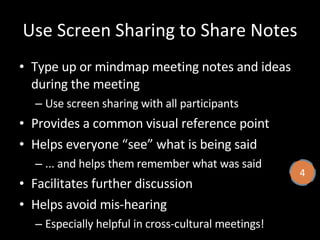 Use Screen Sharing to Share Notes Type up or mindmap meeting notes and ideas during the meeting Use screen sharing with all participants Provides a common visual reference point Helps everyone “see” what is being said ... and helps them remember what was said Facilitates further discussion Helps avoid mis-hearing Especially helpful in cross-cultural meetings! 4 