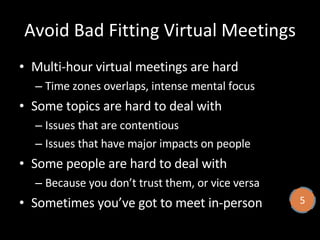 Avoid Bad Fitting Virtual Meetings Multi-hour virtual meetings are hard Time zones overlaps, intense mental focus Some topics are hard to deal with Issues that are contentious  Issues that have major impacts on people Some people are hard to deal with Because you don’t trust them, or vice versa Sometimes you’ve got to meet in-person 5 