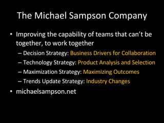 The Michael Sampson Company Improving the capability of teams that can’t be together, to work together Decision Strategy:  Business Drivers for Collaboration Technology Strategy:  Product Analysis and Selection Maximization Strategy:  Maximizing Outcomes Trends Update Strategy:  Industry Changes michaelsampson.net 