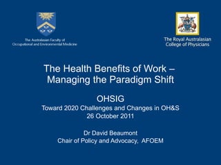 The Health Benefits of Work –  Managing the Paradigm Shift OHSIG Toward 2020 Challenges and Changes in OH&S 26 October 2011 Dr David Beaumont Chair of Policy and Advocacy,  AFOEM 