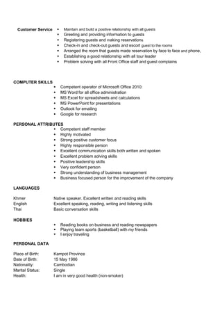 Customer Service  Maintain and build a positive relationship with all guests
 Greeting and providing information to guests
 Registering guests and making reservations
 Check-in and check-out guests and escort guest to the rooms
 Arranged the room that guests made reservation by face to face and phone,
 Establishing a good relationship with all tour leader
 Problem solving with all Front Office staff and guest complains
COMPUTER SKILLS
 Competent operator of Microsoft Office 2010:
 MS Word for all office administration
 MS Excel for spreadsheets and calculations
 MS PowerPoint for presentations
 Outlook for emailing
 Google for research
PERSONAL ATTRIBUTES
 Competent staff member
 Highly motivated
 Strong positive customer focus
 Highly responsible person
 Excellent communication skills both written and spoken
 Excellent problem solving skills
 Positive leadership skills
 Very confident person
 Strong understanding of business management
 Business focused person for the improvement of the company
LANGUAGES
Khmer Native speaker. Excellent written and reading skills
English Excellent speaking, reading, writing and listening skills
Thai Basic conversation skills
HOBBIES
 Reading books on business and reading newspapers
 Playing team sports (basketball) with my friends
 I enjoy traveling
PERSONAL DATA
Place of Birth: Kampot Province
Date of Birth: 15 May 1986
Nationality: Cambodian
Marital Status: Single
Health: I am in very good health (non-smoker)
 