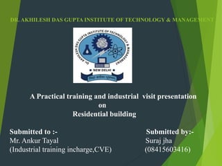 DR. AKHILESH DAS GUPTA INSTITUTE OF TECHNOLOGY & MANAGEMENT
A Practical training and industrial visit presentation
on
Residential building
Submitted to :- Submitted by:-
Mr. Ankur Tayal Suraj jha
(Industrial training incharge,CVE) (08415603416)
 