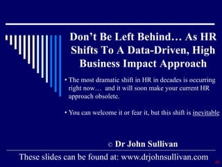 Don’t Be Left Behind… As HR
Shifts To A Data-Driven, High
Business Impact Approach
© Dr John Sullivan
45
These slides can be found at: www.drjohnsullivan.com
• The most dramatic shift in HR in decades is occurring
right now… and it will soon make your current HR
approach obsolete.
• You can welcome it or fear it, but this shift is inevitable
 