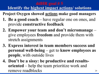 29
ddHR goal # 5
Identify the highest impact actions/ solutions
Project Oxygen showed actions make good managers
1. Be a good coach – have regular one on ones, and
provide constructive feedback
2. Empower your team and don’t micromanage –
give employees freedom and provide them with
stretch assignments
3. Express interest in team members success and
personal well-being – get to know employees as
people, with outside lives
4. Don’t be a sissy: be productive and results-
oriented – help the team prioritize work and
remove roadblocks
 