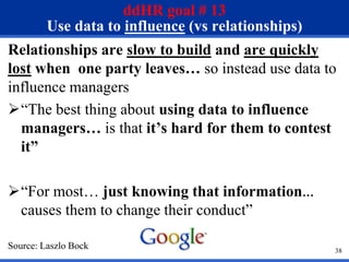 38
ddHR goal # 13
Use data to influence (vs relationships)
Relationships are slow to build and are quickly
lost when one party leaves… so instead use data to
influence managers
“The best thing about using data to influence
managers… is that it’s hard for them to contest
it”
“For most… just knowing that information…
causes them to change their conduct”
Source: Laszlo Bock
 