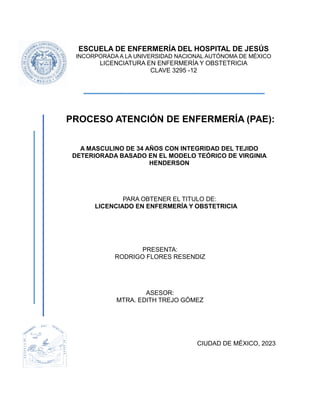 ESCUELA DE ENFERMERÍA DEL HOSPITAL DE JESÚS
INCORPORADA A LA UNIVERSIDAD NACIONAL AUTÓNOMA DE MÉXICO
LICENCIATURA EN ENFERMERÍA Y OBSTETRICIA
CLAVE 3295 -12
PROCESO ATENCIÓN DE ENFERMERÍA (PAE):
A MASCULINO DE 34 AÑOS CON INTEGRIDAD DEL TEJIDO
DETERIORADA BASADO EN EL MODELO TEÓRICO DE VIRGINIA
HENDERSON
PARA OBTENER EL TITULO DE:
LICENCIADO EN ENFERMERÍA Y OBSTETRICIA
PRESENTA:
RODRIGO FLORES RESENDIZ
ASESOR:
MTRA. EDITH TREJO GÓMEZ
CIUDAD DE MÉXICO, 2023
 
