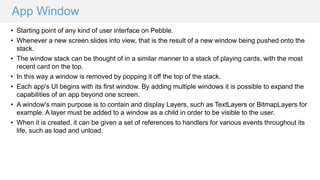 App Window
• Starting point of any kind of user interface on Pebble.
• Whenever a new screen slides into view, that is the result of a new window being pushed onto the
stack.
• The window stack can be thought of in a similar manner to a stack of playing cards, with the most
recent card on the top.
• In this way a window is removed by popping it off the top of the stack.
• Each app's UI begins with its first window. By adding multiple windows it is possible to expand the
capabilities of an app beyond one screen.
• A window's main purpose is to contain and display Layers, such as TextLayers or BitmapLayers for
example. A layer must be added to a window as a child in order to be visible to the user.
• When it is created, it can be given a set of references to handlers for various events throughout its
life, such as load and unload.
 