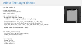 Add a TextLayer (label)
#include <pebble.h>
Window *main_window;
TextLayer *text_layer_hello;
Layer *root_layer;
void handle_init(void) {
main_window = window_create();
root_layer = window_get_root_layer(main_window);
text_layer_hello = text_layer_create(GRect(0, 0, 144, 20));
text_layer_set_text(text_layer_hello,"Hello I am Pebble!");
layer_add_child(root_layer, text_layer_get_layer(text_layer_hello));
window_stack_push(main_window, true);
}
void handle_deinit(void) {
text_layer_destroy(text_layer_hello);
window_destroy(main_window);
}
int main(void) {
handle_init();
app_event_loop();
handle_deinit();
}
 
