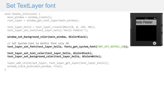 Set TextLayer font
void handle_init(void) {
main_window = window_create();
root_layer = window_get_root_layer(main_window);
text_layer_hello = text_layer_create(GRect(0, 0, 144, 40));
text_layer_set_text(text_layer_hello,"Hello Pebble!");
window_set_background_color(main_window, GColorBlack);
// Set System Font to Gothic font size 28
text_layer_set_font(text_layer_hello, fonts_get_system_font(FONT_KEY_GOTHIC_28));
text_layer_set_text_color(text_layer_hello, GColorBlack);
text_layer_set_background_color(text_layer_hello, GColorWhite);
layer_add_child(root_layer, text_layer_get_layer(text_layer_hello));
window_stack_push(main_window, true);
}
 