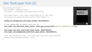 Set TextLayer font (2)
void handle_init(void) {
main_window = window_create();
root_layer = window_get_root_layer(main_window);
text_layer_hello = text_layer_create(GRect(0, 0, 144, 40));
text_layer_set_text(text_layer_hello,"Hello Pebble!");
window_set_background_color(main_window, GColorBlack);
// Set System Font to Gothic font size 28
text_layer_set_font(text_layer_hello, fonts_get_system_font(FONT_KEY_BITHAM_42_LIGHT));
text_layer_set_text_color(text_layer_hello, GColorBlack);
text_layer_set_background_color(text_layer_hello, GColorWhite);
layer_add_child(root_layer, text_layer_get_layer(text_layer_hello));
window_stack_push(main_window, true);
}
 