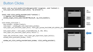 Button Clicks
static void up_click_handler(ClickRecognizerRef recognizer, void *context) {
text_layer_set_text(text_layer_hello, "Up pressed!");
}
static void click_config_provider(void *context) {
// Register the ClickHandlers
window_single_click_subscribe(BUTTON_ID_UP, up_click_handler);
}
void handle_init(void) {
main_window = window_create();
root_layer = window_get_root_layer(main_window);
text_layer_set_font(text_layer_hello, fonts_get_system_font(FONT_KEY_GOTHIC_24));
text_layer_hello = text_layer_create(GRect(0, 0, 144, 60));
text_layer_set_text(text_layer_hello,"Hello!");
layer_add_child(root_layer, text_layer_get_layer(text_layer_hello));
window_stack_push(main_window, true);
window_set_click_config_provider(main_window, click_config_provider);
}
Up
Button
Down
Button
Select
Button
 