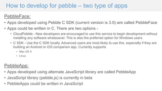 How to develop for pebble – two type of apps
PebbleFace:
• Apps developed using Pebble C SDK (current version is 3.0) are called PebbleFace
• Apps could be written in C. There are two options -
• CloudPebble - New developers are encouraged to use this service to begin development without
installing any software whatsoever. This is also the preferred option for Windows users.
• C SDK - Use the C SDK locally. Advanced users are most likely to use this, especially if they are
building an Android or iOS companion app. Currently supports
• Mac OS X
• Linux
PebbleApp:
• Apps developed using alternate JavaScript library are called PebbleApp
• JavaScript library (pebble.js) is currently in beta
• PebbleApps could be written in JavaScript
 