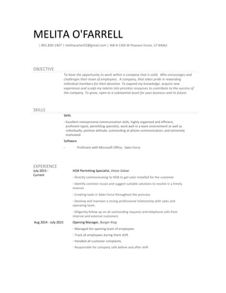 MELITA O'FARRELL
| 801.830.1407 | melitacarter02@gmail.com | 368 N 1300 W Pleasant Grove, UT 84062
OBJECTIVE
To have the opportunity to work within a company that is solid. Who encourages and
challenges their team of employees. A company, that takes pride in rewarding
individual members for their devotion. To expand my knowledge, acquire new
experience and sculpt my talents into priceless resources to contribute to the success of
the company. To grow, ripen to a substantial asset for your business and its future.
SKILLS
Skills
· Excellent interpersonal communication skills, highly organized and efficient,
proficient typist, permitting specialist, work well in a team environment as well as
individually, positive attitude, outstanding at phone-communication, and extremely
motivated.
Software
· Proficient with Microsoft Office, Sales Force
EXPERIENCE
July 2015 -
Current
HOA Permitting Specialist, Vision Soloar
· Directly communicating to HOA to get solar installed for the customer
· Identify common issues and suggest suitable solutions to resolve in a timely
mannor.
· Creating tasks in Sales Force throughout the proccess
· Develop and maintain a strong professional relationship with sales and
operating team.
· Diligently follow up on all outstanding requests and telephone calls from
internal and external customers.
Aug 2014 - July 2015 Opening Manager, Burger King
· Managed the opening team of employees
· Track all employees during there shift
· Handled all customer complaints
· Responisble for company safe before and after shift
 