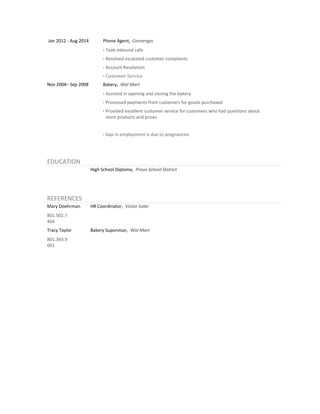 Jan 2012 - Aug 2014 Phone Agent, Convergys
· Took inbound calls
· Resolved escalated customer complaints
· Account Resolution
· Customer Service
Nov 2004– Sep 2008 Bakery, Wal Mart
· Assisted in opening and closing the bakery
· Processed payments from customers for goods purchased
· Provided excellent customer service for customers who had questions about
store products and prices
· Gap in employment is due to pregnancies
EDUCATION
High School Diploma, Provo School District
REFERENCES
Mary Doehrman
801.502.7
464
HR Coordinator, Vision Solar
Tracy Taylor
801.369.9
091
Bakery Suporvisor, Wal Mart
 