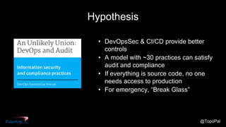 @TopoPal
Hypothesis
• DevOpsSec & CI/CD provide better
controls
• A model with ~30 practices can satisfy
audit and compliance
• If everything is source code, no one
needs access to production
• For emergency, “Break Glass”
 