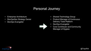 @TopoPal
• Enterprise Architecture
• DevOpsSec Strategy Owner
• DevOps Evangelist
• Shared Technology Group
• Product Manager of Continuous
Delivery Tools Platform
• DevOps Evangelist
• Core Contributor and Community
Manager of Hygieia
Personal Journey
 