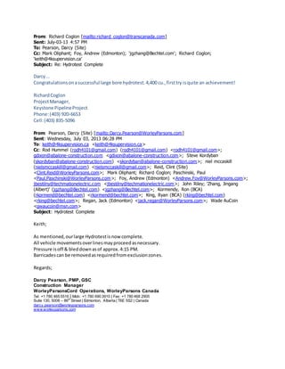 From: Richard Coglon [mailto:richard_coglon@transcanada.com]
Sent: July-03-13 4:57 PM
To: Pearson, Darcy (Site)
Cc: Mark Oliphant; Foy, Andrew (Edmonton); 'jgzhang@Bechtel.com'; Richard Coglon;
'keith@4ksupervision.ca'
Subject: Re: Hydrotest Complete
Darcy...
Congratulationsonasuccessful large bore hydrotest.4,400 cu.,firsttry isquite an achievement!
RichardCoglon
ProjectManager,
Keystone PipelineProject
Phone:(403) 920-6653
Cell:(403) 835-5096
From: Pearson, Darcy (Site) [mailto:Darcy.Pearson@WorleyParsons.com]
Sent: Wednesday, July 03, 2013 06:28 PM
To: keith@4ksupervision.ca <keith@4ksupervision.ca>
Cc: Rod Hummel (rodh4101@gmail.com) (rodh4101@gmail.com) <rodh4101@gmail.com>;
gdixon@abalone-construction.com <gdixon@abalone-construction.com>; Steve Kordyban
(skordyban@abalone-construction.com) <skordyban@abalone-construction.com>; niel mccaskill
(nielsmccaskill@gmail.com) <nielsmccaskill@gmail.com>; Reid, Clint (Site)
<Clint.Reid@WorleyParsons.com>; Mark Oliphant; Richard Coglon; Paschinski, Paul
<Paul.Paschinski@WorleyParsons.com>; Foy, Andrew (Edmonton) <Andrew.Foy@WorleyParsons.com>;
jbestilny@techmationelectric.com <jbestilny@techmationelectric.com>; John Riley; 'Zhang, Jingang
(Albert)' (jgzhang@Bechtel.com) <jgzhang@Bechtel.com>; Kormendy, Ron (BCA)
(rkormend@bechtel.com) <rkormend@bechtel.com>; King, Ryan (BCA) (rking@bechtel.com)
<rking@bechtel.com>; Regan, Jack (Edmonton) <jack.regan@WorleyParsons.com>; Wade AuCoin
<gwaucoin@msn.com>
Subject: Hydrotest Complete
Keith;
As mentioned,ourlarge Hydrotestisnow complete.
All vehicle movementsoverlinesmayproceedasnecessary.
Pressure isoff & bleddownasof approx.4:15 PM.
Barricadescan be removedasrequiredfromexclusionzones.
Regards;
Darcy Pearson, PMP, GSC
Construction Manager
WorleyParsonsCord Operations, WorleyParsons Canada
Tel: +1 780 465 5516 | Mob: +1 780 690 3910 | Fax: +1 780 468 2905
Suite 130, 5008 – 86th
Street | Edmonton, Alberta | T6E 5S2 | Canada
darcy.pearson@worleyparsons.com
www.worleyparsons.com
 