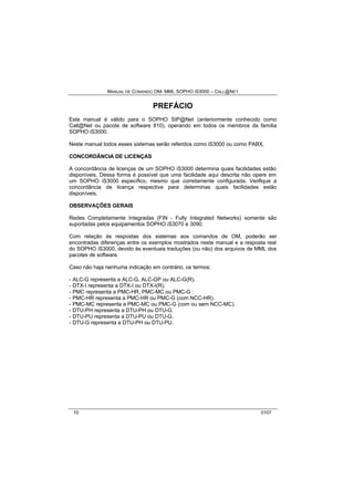 MANUAL DE COMANDO OM- MML SOPHO IS3000 – CALL@NET 
PREFÁCIO 
Este manual é válido para o SOPHO SIP@Net (anteriormente conhecido como 
Call@Net ou pacote de software 810), operando em todos os membros da família 
SOPHO iS3000. 
Neste manual todos esses sistemas serão referidos como iS3000 ou como PABX. 
CONCORDÂNCIA DE LICENÇAS 
A concordância de licenças de um SOPHO iS3000 determina quais facilidades estão 
disponíveis. Dessa forma é possível que uma facilidade aqui descrita não opere em 
um SOPHO iS3000 específico, mesmo que corretamente configurada. Verifique a 
concordância de licença respectiva para determinas quais facilidades estão 
disponíveis. 
OBSERVAÇÕES GERAIS 
Redes Completamente Integradas (FIN - Fully Integrated Networks) somente são 
suportadas pelos equipamentos SOPHO iS3070 e 3090. 
Com relação às respostas dos sistemas aos comandos de OM, poderão ser 
encontradas diferenças entre os exemplos mostrados neste manual e a resposta real 
do SOPHO iS3000, devido às eventuais traduções (ou não) dos arquivos de MML dos 
pacotes de software. 
Caso não haja nenhuma indicação em contrário, os termos: 
- ALC-G representa a ALC-G, ALC-GP ou ALC-G(R). 
- DTX-I representa a DTX-I ou DTX-I(R). 
- PMC representa a PMC-HR, PMC-MC ou PMC-G : 
- PMC-HR representa a PMC-HR ou PMC-G (com NCC-HR). 
- PMC-MC representa a PMC-MC ou PMC-G (com ou sem NCC-MC). 
- DTU-PH representa a DTU-PH ou DTU-G. 
- DTU-PU representa a DTU-PU ou DTU-G. 
- DTU-G representa a DTU-PH ou DTU-PU. 
10 0107 
 