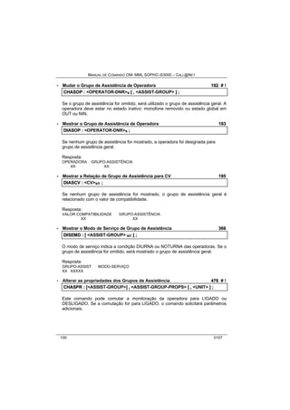 MANUAL DE COMANDO OM- MML SOPHO IS3000 – CALL@NET 
· Mudar o Grupo de Assistência de Operadora 192 # ! 
CHASOP :: <OPERATOR-DNR>s [[ ,, <ASSIST-GROUP> ]] ;; 
Se o grupo de assistência for omitido, será utilizado o grupo de assistência geral. A 
operadora deve estar no estado inativo: monofone removido ou estado global em 
OUT ou NIN. 
· Mostrar o Grupo de Assistência de Operadora 193 
DIIASOP :: <OPERATOR-DNR>s ;; 
Se nenhum grupo de assistência for mostrado, a operadora foi designada para 
grupo de assistência geral. 
Resposta: 
OPERADORA GRUPO-ASSISTÊNCIA 
XX XX 
· Mostrar a Relação de Grupo de Assistência para CV 195 
DIIASCV :: <CV>s/r ;; 
Se nenhum grupo de assistência for mostrado, o grupo de assistência geral é 
relacionado com o valor de compatibilidade. 
Resposta: 
VALOR COMPATIBILIDADE GRUPO-ASSISTÊNCIA 
XX XX 
· Mostrar o Modo de Serviço de Grupo de Assistência 366 
DIISEMD :: [[ <ASSIST-GROUP> s/r ]] ;; 
O modo de serviço indica a condição DIURNA ou NOTURNA das operadoras. Se o 
grupo de assistência for omitido, será mostrado o grupo de assistência geral. 
Resposta: 
GRUPO-ASSIST MODO-SERVIÇO 
XX XXXXX 
· Alterar as propriedades dos Grupos de Assistência 476 # ! 
CHASPR :: [[<ASSIST-GROUP>]] ,, <ASSIST-GROUP-PROPS> [[ ,, <UNIT> ]] ;; 
Este comando pode comutar a monitoração da operadora para LIGADO ou 
DESLIGADO. Se a comutação for para LIGADO, o comando solicitará parâmetros 
adicionais. 
100 0107 
 