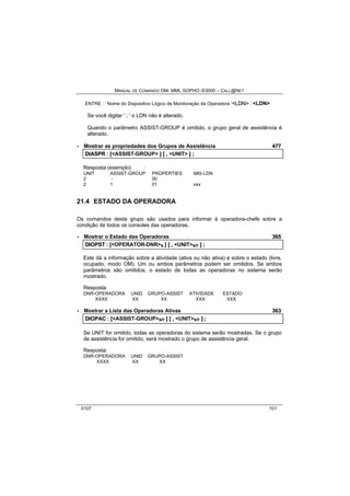 MANUAL DE COMANDO OM- MML SOPHO IS3000 – CALL@NET 
ENTRE : ‘ Nome do Dispositivo Lógico de Monitoração da Operadora ‘<LDN> : <LDN> 
Se você digitar ' ; ' o LDN não é alterado. 
Quando o parâmetro ASSIST-GROUP é omitido, o grupo geral de assistência é 
alterado. 
· Mostrar as propriedades dos Grupos de Assistência 477 
DIIASPR :: [[<ASSIST-GROUP> ]] [[ ,, <UNIT> ]] ;; 
Resposta (exemplo) : 
UNIT ASSIST-GROUP PROPERTIES MIS-LDN 
2 - 00 
2 1 01 xxx 
21.4 ESTADO DA OPERADORA 
Os comandos deste grupo são usados para informar à operadora-chefe sobre a 
condição de todos os consoles das operadoras. 
· Mostrar o Estado das Operadoras 365 
DIIOPST :: [[<OPERATOR-DNR>s ]] [[ ,, <UNIT>s/r ]] ;; 
Este dá a informação sobre a atividade (ativa ou não ativa) e sobre o estado (livre, 
ocupado, modo OM). Um ou ambos parâmetros podem ser omitidos. Se ambos 
parâmetros são omitidos, o estado de todas as operadoras no sistema serão 
mostrado. 
Resposta: 
DNR-OPERADORA UNID GRUPO-ASSIST ATIVIDADE ESTADO 
XXXX XX XX XXX XXX 
· Mostrar a Lista das Operadoras Ativas 363 
DIIOPAC :: [[<ASSIST-GROUP>s/r ]] [[ ,, <UNIT>s/r ]] ;; 
Se UNIT for omitido, todas as operadoras do sistema serão mostradas. Se o grupo 
de assistência for omitido, será mostrado o grupo de assistência geral. 
Resposta: 
DNR-OPERADORA UNID GRUPO-ASSIST 
XXXX XX XX 
0107 101 
 