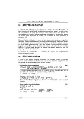 MANUAL DE COMANDO OM- MML SOPHO IS3000 – CALL@NET 
22 CONTROLE DE CARGA 
A carga de uma unidade pode ser expressa em "unidades de permissão" da CPU. O 
valor das unidades de permissão são aproximações de carga real em %, mas no caso 
de características de carga de mudanças elas podem variar. Elas devem ser 
interpretadas como valores relativos. Esta carga é causada por consecutivas tarefas 
ao mesmo tempo. Exemplos de tarefas são: chamadas de testes periódicas e 
comandos OM. 
Estas tarefas são distribuídas em fontes. Uma fonte combina uma categoria específica 
de tarefas. Há dois tipos de fontes. As fontes primárias mostram tarefas que podem 
ser identificadas diretamente. As fontes secundárias contém tarefas que são iniciadas 
por outras tarefas. Para cada fonte e para cada unidade como todo, existe um nível de 
carga segurança. Se a carga atual de uma unidade está acima de seu nível de 
segurança, somente será permitido as tarefas que estejam abaixo do nível de 
segurança da fonte correspondente. 
O processo de monitoração e o comando de display são completamente 
independentes um do outro. 
22.1 MONITORAR A CARGA 
A carga em uma unidade pode ser monitorada. Este processo escreve informações 
sobre a carga em todas as fontes para um arquivo. Somente um processo de 
monitoração de carga pode ser ativada em uma unidade. 
· Iniciar a Monitoração da Carga 298 
STALDM:: <FILE> ,, <MONITOR-INTERVAL> ,, <ON-TIME> ,, <OFF-TIME> ,, 
<DATA-INDICATOR> [[ ,, <UNIT> ]] ;; 
O formato de saída é o mesmo que no comando DIOVLD, mas em cada linha é 
precedida pelo acréscimo da data e hora no seguinte formato: 
YYYY-MM-DD +W HH:MM 
· Cancelar a Monitoração da Carga 299 
CANLDM :: [[ <ON-TIME> ]] ,, [[<OFF-TIME> ]] ,, [[<UNIT> ]] ;; 
Se a monitoração de carga estiver ativada, será interrompida e o arquivo será 
fechado. 
· Mostrar a Monitoração da Carga 346 
DIISLDM :: [[ <UNIT> ]] ;; 
Resposta: 
UNID TEMPO-ON TEMPO-OFF TERMINO TERMINO 
TEMPO-ON TEMPO-OFF 
XX XXXXX XXXXX XXXXX XXXXX 
0107 103 
 