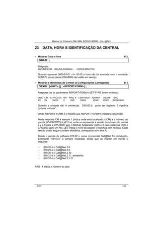 MANUAL DE COMANDO OM- MML SOPHO IS3000 – CALL@NET 
23 DATA, HORA E IDENTIFICAÇÃO DA CENTRAL 
· Mostrar Data e Hora 112 
DIIDATII :: ;; 
Resposta: 
ANO-MES-DIA +DIA-DA-SEMANA+ HORAS:MINUTOS 
Quando aparecer 0000-01-01 +1+ 00:00 a hora não foi acertada com o comando 
SEDATI, ou as placas CSG/SNS não estão em serviço 
· Mostrar a Identidade da Central (e Configurações Carregadas) 113 
DIIEXIID :: [[<UNIT> ]] [[ ,, <REPORT-FORM> ]] ;; 
Resposta (se os parâmetros REPORT-FORM e SET-TYPE forem omitidos) 
UNID CM ID-PACOTE NIV PAIS # CENTRAL# ADMIN# USUA# 12NC 
XX XX XXXX X XXX XXXX XXXX XXXX XXXXXXXX 
Quando a unidade não é conhecida, DIEXID:0; pode ser digitado: 0 significa 
‘própria unidade’. 
Omitir REPORT-FORM é o mesmo que REPORT-FORM=0 (relatório resumido). 
Nesta resposta CM é sempre 1 (indica onde está localizado o CM) e o número do 
pacote (ID-PACOTE) é y810.xx, onde xx representa a versão do número do pacote 
e y é 6 para a CPU3000 sem o Módulo Acelerador (AM) e 9 para sistemas CCS e 
CPU3000 com um AM. LEV indica o nível do pacote: 0 significa sem revisão. Cada 
versão criada segue a ordem alfabética, começando com letra A. 
Desde o pacote de software 810.22 o nome (comercial) Call@Net foi introduzido. 
Entretanto “y810.xx” é sempre mostrado, tendo que se manter em mente o 
seguinte: 
- 810.28 é o Call@Net 2.8 
- 810.29 é o Call@Net 2.9 
- 810.30 é o Call@Net 2.10 
- 810.31 é o Call@Net 2.11, entretanto 
- 810.32 é o Call@Net 3.1 !!!! 
PAIS # indica o número do país: 
0107 105 
 