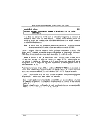 MANUAL DE COMANDO OM- MML SOPHO IS3000 – CALL@NET 
· Ajustar Data e Hora 111 
SEDATII:: <YEAR> ,, <MOUNTH> ,, <DAY> ,, <DAY-OF-WEEK> ,, <HOURS> ,, 
<MINUTES>;; 
Se a data não estiver de acordo com o calendário Gregoriano, o comando é 
abortado e data e hora não será alterada. O sistema com CPU3000 possui um 
relógio de tempo real. Quando esse sistema torna-se operacional, a data e horário 
corretos já estão ajustados. 
Nota : A data e hora dos aparelhos telefônicos executivos é automaticamente 
atualizada a cada 24 horas e após a execução do comando SEDATI. 
Desde o Call@Net 2.9 a data e hora do SOPHO pode ser sincronizado (ajustado) para 
a data e hora fornecida através de provedor de serviços de rede pública via tronco 
RDSI. Essa funcionalidade permite o ajuste automático de horário de verão. 
O horário e data do SOPHO é sincronizada com o horário e data da rede RDSI 
indicada pelo entrada ou saída da primeira no tronco RDSI e sincronizada em 
intervalos de 15 minutos se a diferença for de 10 segundos ou mais (assumindo que a 
rede pública envia o campo dos segundos no elemento de informação de horário e 
data da chamada RDSI). 
Para implementar essa função IDTS, o parâmetro NESYSOP 132 (sincronizar data e 
horário com a RDSI) deve estar ajustado para VERDADEIRO E a opção do feixe 
'sincronismo da data/horário RDSI' no comando e OM CHBNDC deve ser ajustada. 
Quando a funcionalidade IDTS está ativa, existem duas fontes (independentes) a partir 
do qual a data e horário do SOPHO podem ser ajustadas: 
- Data e horário podem ser sincronizados com a RDSI sem a execução do comando 
de OM SEDATI primeiro: 'Segunda feira' fará referência ao primeiro dia da semana 
(dígito 1). 
- Quando a data/horário é configurado, ele pode ser alterado durante uma atualização 
RDSI ou por intermédio do comando de OM SEDATI. 
0107 107 
 