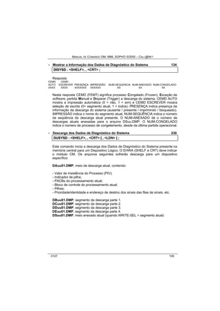 MANUAL DE COMANDO OM- MML SOPHO IS3000 – CALL@NET 
· Mostrar a Informação dos Dados de Diagnóstico do Sistema 134 
DIISYSD :: <SHELF>,, ,, <CRT> ;; 
Resposta: 
CEMD CEMD 
AUTO ESCREVER PRESENÇA IMPRESSÃO NUM-SEQUENCIA NUM-ANEXADO NUM-CONGELADO 
XXXX XXXX XXXXXXX XXXXXX XX XX XX 
Nesta resposta CEMD (FEMT) significa processo Congelado (Frozen), Exceção de 
software, partida Manual e Disparar (Trigger) a descarga do sistema. CEMD AUTO 
mostra a impressão automática (0 = não, 1 = sim) e CEMD ESCREVER mostra 
seleção de escrita (0= segmento atual, 1 = todos). PRESENÇA indica presença da 
informação da descarga do sistema (ausente / presente / imprimindo / bloqueado). 
IMPRESSÃO indica o nome do segmento atual, NUM-SEQUÊNCIA indica o número 
da seqüência da descarga atual presente. O NUM-ANEXADO dá o número de 
descargas atuais anexadas para o arquivo DSuu.DMP. O NUM-CONGELADO 
indica o número de processo de congelamento, desde da última partida operacional. 
· Descarga dos Dados de Diagnóstico do Sistema 230 
DUSYSD :: <SHELF>,, ,, <CRT> [[ ,, <LDN> ]] ;; 
Este comando inicia a descarga dos Dados de Diagnóstico do Sistema presente na 
memória central para um Dispositivo Lógico. O EHWA (SHELF e CRT) deve indicar 
o módulo CM. Os arquivos seguintes sofrerão descarga para um dispositivo 
específico: 
DAuu01.DMP, meio de descarga atual, contendo: 
- Valor de Insistência do Processo (PIV); 
- Indicador de pilha; 
- PACBs do processamento atual; 
- Bloco de controle do processamento atual; 
- Pilhas; 
- Prioridade/identidade e endereço de destino dos sinais das filas de sinais, etc. 
DBuu01.DMP, segmento da descarga parte 1. 
DCuu01.DMP, segmento da descarga parte 2. 
DDuu01.DMP, segmento da descarga parte 3. 
DEuu01.DMP, segmento da descarga parte 4. 
DSuu01.DMP, meio anexado atual (quando WRITE-SEL = segmento atual) 
0107 109 
 