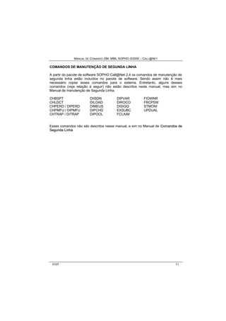 MANUAL DE COMANDO OM- MML SOPHO IS3000 – CALL@NET 
COMANDOS DE MANUTENÇÃO DE SEGUNDA LINHA 
A partir do pacote de software SOPHO Call@Net 2.4 os comandos de manutenção de 
segunda linha estão incluídos no pacote de software. Sendo assim não é mais 
necessário copiar esses comandos para o sistema. Entretanto, alguns desses 
comandos (veja relação á seguir) não estão descritos neste manual, mas sim no 
Manual de manutenção de Segunda Linha. 
CHBSPT DIISDN DIPVAR FIOWNR 
CHLDCT DILOAD DIROCO FRCPSW 
CHPERD / DIPERD DIMEUS DISIGQ STMONI 
CHPMFU / DIPMFU DIPCHD EXSUBC UPDUAL 
CHTRAP / DITRAP DIPOOL FCLAIM 
Esses comandos não são descritos nesse manual, e sim no Manual de Comandos de 
Segunda Liinha. 
0107 11 
 