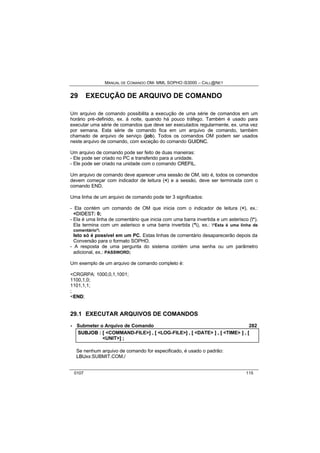 MANUAL DE COMANDO OM- MML SOPHO IS3000 – CALL@NET 
29 EXECUÇÃO DE ARQUIVO DE COMANDO 
Um arquivo de comando possibilita a execução de uma série de comandos em um 
horário pré-definido, ex. à noite, quando há pouco tráfego. Também é usado para 
executar uma série de comandos que deve ser executados regularmente, ex. uma vez 
por semana. Esta série de comando fica em um arquivo de comando, também 
chamado de arquivo de serviço (job). Todos os comandos OM podem ser usados 
neste arquivo de comando, com exceção do comando GUIIDNC. 
Um arquivo de comando pode ser feito de duas maneiras: 
- Ele pode ser criado no PC e transferido para a unidade. 
- Ele pode ser criado na unidade com o comando CREFIIL. 
Um arquivo de comando deve aparecer uma sessão de OM, isto é, todos os comandos 
devem começar com indicador de leitura (<) e a sessão, deve ser terminada com o 
comando END. 
Uma linha de um arquivo de comando pode ter 3 significados: 
- Ela contém um comando de OM que inicia com o indicador de leitura (<), ex.: 
<DIIDEST: 0; 
- Ela é uma linha de comentário que inicia com uma barra invertida e um asterisco (*). 
Ela termina com um asterisco e uma barra invertida (*), ex.: *Esta é uma linha de 
comentário*. 
Isto só é possível em um PC. Estas linhas de comentário desaparecerão depois da 
Conversão para o formato SOPHO. 
- A resposta de uma pergunta do sistema contém uma senha ou um parâmetro 
adicional, ex.: PASSWORD; 
Um exemplo de um arquivo de comando completo é: 
<CRGRPA: 1000,0,1,1001; 
1100,1,0; 
1101,1,1; 
; 
<END; 
29.1 EXECUTAR ARQUIVOS DE COMANDOS 
· Submeter o Arquivo de Comando 282 
SUBJOB :: [[ <COMMAND-FILE>]] ,, [[ <LOG-FILE>]] ,, [[ <DATE> ]] ,, [[ <TIME> ]] ,, [[ 
<UNIT>]] ;; 
Se nenhum arquivo de comando for especificado, é usado o padrão: 
LBUxx:SUBMIT.COM./ 
0107 115 
 