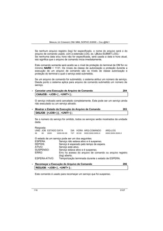 MANUAL DE COMANDO OM- MML SOPHO IS3000 – CALL@NET 
Se nenhum arquivo registro (log) for especificado, o nome do arquivo será o do 
arquivo de comando usado, com a extensão LOG, ex. LBUxx:SUBMIT.LOG./ 
Se nenhuma data e/ou hora não for especificada, será usada a data e hora atual, 
isto significa que o arquivo de comando inicia imediatamente. 
Este comando somente será aceito se o nível de proteção do terminal de OM for no 
mínimo NARD = 1131. Os níveis da classe de autorização e proteção durante a 
execução de um arquivo de comando são os níveis de classe autorização e 
proteção do terminal o qual o serviço está submetido. 
Se um arquivo de comando for submetido, o sistema atribui um número de serviço. 
Desde ponto o sistema aplica para arquivo de comando submetido um número de 
serviço. 
· Cancelar uma Execução de Arquivo de Comando 284 
CANJOB :: <JOB> [[ ,, <UNIT> ]] ;; 
O serviço indicado será cancelado completamente. Este pode ser um serviço ainda 
não executado ou um serviço ativado. 
· Mostrar o Estado da Execução do Arquivo de Comando 283 
DIISJOB :: [[<JOB> ]] [[ ,, <UNIT> ]] ;; 
Se o número do serviço for omitido, todos os serviços serão mostrados da unidade 
dada. 
Resposta: 
UNID JOB ESTADO DATA DIA HORA ARQ-COMANDO ARQ-LOG 
xx xx xxxx xxxx-xx-xx +x+ xx:xx xxxx:xxxx.xxxx.x xxxx:xxxx.xxxx.x 
O estado de um serviço pode ser um dos seguintes: 
ESPERA: Serviço não estava ativo e é suspenso. 
DEPOIS: Serviço é esperado pelo tempo de espera. 
ATIVO: Serviço está ativo. 
SUSPENSO: Serviço estava ativo e é suspenso. 
ERRO: Erro no acesso do arquivo de comando ou arquivo registro 
(log) aberto. 
ESPERA-ATIVO: Temporização terminada durante o estado de ESPERA. 
· Recomeçar a Execução do Arquivo de Comando 286 
RESJOB :: <JOB> [[ ,, <UNIT> ]] ;; 
Este comando é usado para recomeçar um serviço que foi suspenso. 
116 0107 
 