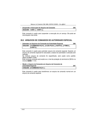MANUAL DE COMANDO OM- MML SOPHO IS3000 – CALL@NET 
· Suspender a Execução do Arquivo de Comando 285 
SUSJOB :: <JOB> [[ ,, <UNIT> ]] ;; 
Este comando é usado para suspender a execução de um serviço. Ele pode ser 
recomeçado mais tarde. 
29.2 ARQUIVOS DE COMANDOS DE AUTORIDADE ESPECIAL 
· Submeter os Arquivos de Comando de Autoridade Especial 288 
EXSJOB :: [[<COMMAND-FILE>]] ,, [[<LOG-FILE>]] ,, [[<DATE>]] ,, [[<TIME>]] ,, 
[[<UNIT>]] ;; 
Este comando é usado para submeter arquivo de comando especial. Quando um 
arquivo de comando especial for executado a classe de autoridade é colocada sem 
restrição. 
Se nenhum arquivo de comando for especificado, será usado como padrão: 
LBUxx:SUBMIT.COM./ 
Este comando somente será aceito se o nível de proteção do terminal do OM for no 
mínimo NARD = 1131. 
· Mudar o Arquivo de Comando em Arquivo de Comando de 
Autoridade Especial 287 
CHSJOB :: [[<COMMAND-FILE> ]] ;; 
Este comando é usado para transformar um arquivo de comando normal em um 
arquivo de comando especial. 
0107 117 
 