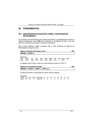 MANUAL DE COMANDO OM- MML SOPHO IS3000 – CALL@NET 
30 FERRAMENTAS 
30.1 QUANTIDADE DE PACOTES LIVRES / CONTADOR DE 
ROTEAMENTO 
Os comandos para ferramentas são usados para mostrar os resultados das funções do 
Sistema Operacional Local (LOS) que monitoram os contadores de rota, o uso dos 
blocos de controle de processos e processos estatísticos. 
Para maiores detalhes destes comandos OM, é feita referência ao Manual de 
Manutenção de Segunda Linha. 
· Mostrar o Número de Pacotes Livres 293 
DIIPOOL :: [[<UNIT> ]] ;; 
Resposta: 
PCB PACB CB SIG BUF SDB MDB LDB IOM STCK CDB 
0568 0565 0563 0400 0500 0028 0400 0179 --- 0099 --- 
A exibição será continua e pode ser interrompida por meio do "CTRL X". 
· Mostrar os Contadores de Rota 292 
DIIROCO :: <SHELF>,, <BRD> [[ ,, <CRT>s/r ]] ;; 
É possível mostrar os contadores de rota de outras unidades. 
Resposta: 
COMP PLA CRT CHNL DESTINO: C1: C2: C3: C4: C5 C6: C7: C8: 
XXXX XX XX X XXXX XX X X X X X X X X 
118 0107 
 