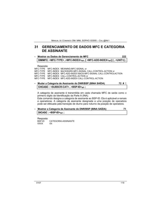 MANUAL DE COMANDO OM- MML SOPHO IS3000 – CALL@NET 
31 GERENCIAMENTO DE DADOS MFC E CATEGORIA 
DE ASSINANTE 
· Mostrar os Dados de Gerenciamento de MFC 222 
DIIMMFC:: <MFC-TYPE> ,,<MFC-INDEX>s/r,, [[ <MFC-ADD-INDEX>s/r]] [[ ,, <UNIT>]] ;; 
Resposta: 
MFC-TYPE MFC-INDEX MEANING-MFC-SIGNAL or 
MFC-TYPE MFC-INDEX BACKWARD-MFC-SIGNAL CALL-CONTROL-ACTION or 
MFC-TYPE MFC-INDEX MFC-ADD-INDEX BACK-MFC-SIGNAL CALL-CONTROLACTION 
MFC-TYPE MFC-INDEX CALL-CONTROL-ACTION or 
MFC-TYPE MFC-INDEX MFC-ADD-INDEX CALL-CONTROL-ACTION 
· Mudar a Categoria de Assinante do DNR/BSP (BINA SAÍDA) 72 # ! 
CHCASC :: <SUBSCR-CAT> ,, <BSP-ID>s/r ;; 
A categoria de assinante é transmitida em cada chamada MFC de saída como o 
primeiro dígito da Identificação da Parte A (INA). 
Este comando designa a categoria de assinante ao BSP-ID. Ela é aplicável a ramais 
e operadoras. A categoria de assinante designada a uma posição de operadora 
pode ser efetuada pela transição de diurno para noturno da posição de operadora. 
· Mostrar a Categoria de Assinante do DNR/BSP (BINA SAÍDA) 71 
DIICASC :: <BSP-ID>s/r ;; 
Resposta: 
BSP-ID CATEGORIA-ASSINANTE 
XXXX XX 
0107 119 
 