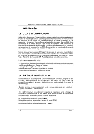 MANUAL DE COMANDO OM- MML SOPHO IS3000 – CALL@NET 
1 INTRODUÇÃO 
1.1 O QUE É UM COMANDO DE OM 
OM significa Manutenção Operacional. Um comando de OM permite que você execute 
funções de manutenção em um sistema operacional com o mínimo de inconveniência. 
Os comandos de OM podem ser executados através de um PC ou terminal de OM 
usando-se a Linguagem Homem-Máquina (MML). Um comando OM em MML é um 
mnemônico de 6 letras. Existem dois níveis de comando OM, chamados de 
manutenção de primeiro e segundo níveis. Este manual apresenta todos os comandos 
de manutenção de primeiro nível em MML. Os comandos de manutenção de segundo 
nível são reservados para os especialistas de sistema. 
Pode-se executar comandos de OM a partir do console da operadora, mas não é um 
meio convencional e a variedade de comandos que podem ser executados é restrita. 
Os comandos de OM executados do console da operadora são em código de 4 dígitos. 
Veja o Manual de Comandos de OM (Mesa Operadora) para estes comandos. 
O uso dos comandos de OM inclui: 
- A especificação e modificação de dados dependentes de projeto tais como Esquema 
de Numeração Externo e Classe de Tráfego. 
- Alteração de condições de serviço. 
- Leitura de alarmes e relatórios do estado do sistema. 
- Designação de facilidades a usuários de ramais. 
1.2 SINTAXE DE COMANDOS DE OM 
Cada comando de OM compreende um mnemônico de 6 caracteres, seguido de dois 
pontos (:), alguns números de parâmetros (o qual algum ou todos podem ser 
opcionais) separados por vírgulas e finalizado com um ponto e vírgula (;) ou ponto de 
exclamação (!). 
- Se você terminar um comando com um ponto e vírgula, o comando será executado e 
o "prompt" do sistema < será mostrado. 
- Se você terminar um comando com um ponto de exclamação (uma solicitação de 
continuação) o mnemônico e os dois pontos serão repetidos depois do comando ser 
completado, para você usar o mesmo comando novamente. 
Os parâmetros são mostrados assim: <DNR>. 
Isto significa que você deve digitar o número do ramal (DNR). 
Parâmetros opcionais são mostrados assim: [ <DNR> ]. 
12 0107 
 