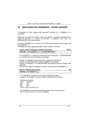 MANUAL DE COMANDO OM- MML SOPHO IS3000 – CALL@NET 
32 GRAVAÇÃO DE CHAMADAS – VOICE LOGGING 
A facilidade de Voice Logging está disponível somente com o Call@Net 2.0 e 
superiores. 
Este grupo de comandos de OM é usado para alterar e mostrar as relações entre o 
objeto de gravação e o destino da gravação. ‘VL-SUBJECT’ bem como ‘VL-DESTINATION’ 
são ramais internos. 
A partir do Call@Net 2.6 os números de ramais das operadoras também podem ser 
‘VL-SUBJECT”. 
A facilidade de Voice Logging (gravação) requer a licença número 48. 
· Atribuir, Alterar ou Apagar a relação de Gravação 484 # ! 
CHVLRE :: [[ <VL-SUBJECT>s ]] ,, [[ <VL-DESTINATION> ]] ;; 
O ‘VL-SUBJECT’ é o número de ramal que deve ser gravado e ‘VL-DESTINATION’ 
é o número de ramal do dispositivo de gravação. 
Quando ‘VL-SUBJECT’ for definido antes, a relação será atualizada. 
Quando ‘VL-DESTINATION’ é omitido, a relação será apagada. 
Quando ‘VL-SUBJECT’ e ‘VL-DESTINATON’ são omitidos, todas as relações serão 
apagadas. 
Este comando pode ser protegido por senha : Comando de OM CHPASS: 6, 2; 
· Mostrar a Relação de Gravação 516 
DIIVLRE :: [[<VL-SUBJECT>s ]] ;; 
O ‘VL-SUBJECT’ é o número de ramal que está sendo gravado. 
Quando o ‘VL-SUBJECT’ é omitido, todas as relações são mostradas. 
Exemplo de resposta: 
Subject Destination 
2300 1822 
6230 1041 
3305 6681 
Total of 3 used and 8 free in unit 2 
Se a facilidade de gravação não está licenciada, a linha de resposta será: 
Total of 3 used and 8 free in unit 2 (NOT LICENSED) 
120 0107 
 