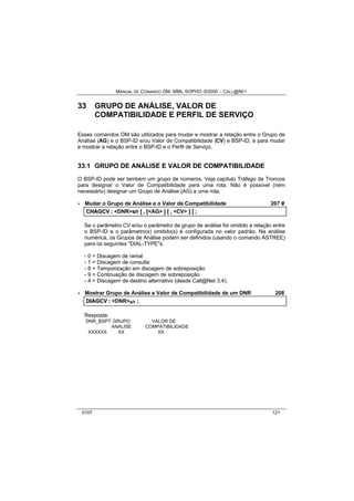 MANUAL DE COMANDO OM- MML SOPHO IS3000 – CALL@NET 
33 GRUPO DE ANÁLISE, VALOR DE 
COMPATIBILIDADE E PERFIL DE SERVIÇO 
Esses comandos OM são utilizados para mudar e mostrar a relação entre o Grupo de 
Análise (AG) e o BSP-ID e/ou Valor de Compatibilidade (CV) e BSP-ID, e para mudar 
e mostrar a relação entre o BSP-ID e o Perfil de Serviço. 
33.1 GRUPO DE ANÁLISE E VALOR DE COMPATIBILIDADE 
O BSP-ID pode ser também um grupo de números. Veja capítulo Tráfego de Troncos 
para designar o Valor de Compatibilidade para uma rota. Não é possível (nem 
necessário) designar um Grupo de Análise (AG) a uma rota. 
· Mudar o Grupo de Análise e o Valor de Compatibilidade 207 # 
CHAGCV :: <DNR>s//rr [[ ,, [[<AG> ]] [[ ,, <CV> ]] ]] ;; 
Se o parâmetro CV e/ou o parâmetro de grupo de análise for omitido a relação entre 
o BSP-ID e o parâmetro(s) omitido(s) é configurada no valor padrão. Na análise 
numérica, os Grupos de Análise podem ser definidos (usando o comando ASTREE) 
para os seguintes "DIAL-TYPE"s. 
- 0 = Discagem de ramal 
- 1 = Discagem de consulta 
- 8 = Temporização em discagem de sobreposição 
- 9 = Continuação de discagem de sobreposição 
- 4 = Discagem de destino alternativo (desde Call@Net 3.4). 
· Mostrar Grupo de Análise e Valor de Compatibilidade de um DNR 208 
DIIAGCV :: <DNR>s/r ;; 
Resposta: 
DNR_BSPT GRUPO VALOR DE 
ANALISE COMPATIBILIDADE 
XXXXXX XX XX 
0107 121 
 