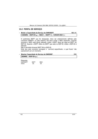 MANUAL DE COMANDO OM- MML SOPHO IS3000 – CALL@NET 
33.2 PERFIL DE SERVIÇO 
· Mudar a Capacidade de Serviço do DNR/BSPT 183 # ! 
CHDNRS :: <BSP-ID>s/r ,, <IBSC> ,, <BSPT> [[ ,, <ORDER-IND> ]] ;; 
O parâmetro BSPT que for designado, deve ser anteriormente definido pelo 
comando CRBSPT, ou pelo sistema. Ele deve conter o IBSC específico. Quando 
somente o IBSC está sendo alterado, então o BSPT deve ser igual ao BSPT do 
BSP-ID. Quando o BSPT difere do BSPT que está no BSP-ID, então o BSP-ID é 
alterado. 
Não é permitido fornecer BSPT 99 no BSP-ID. 
Note que este comando carregará o terminal especificado, o qual ficará “não 
operacional” por um momento. 
· Mostrar Capacidade de Serviço do DNR/BSP 210 
DIIDNRS :: <BSP-ID>s/r ;; 
Resposta: 
DNR-BSPT BSPT IBSC 
XXXX XX XX 
122 0107 
 