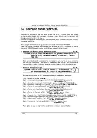 MANUAL DE COMANDO OM- MML SOPHO IS3000 – CALL@NET 
34 GRUPO DE BUSCA / CAPTURA 
Quando da elaboração de um novo arranjo de grupo, o grupo deve ser criado 
primeiramente através do comando CRGRPA. Com este comando também são 
designados os membros de grupo. 
Quando for adicionar membros para um arranjo de grupo existente, deve ser usado o 
comando ASGRPM. 
Para apagar membros de um grupo, deve ser usado o comando DEGRPM. 
Use o comando DIGRPA para verificar os arranjos de grupo existentes, e use o 
comando DIGRPM para encontrar um DNR que faz parte de um grupo. 
· Designar um Membro em um Arranjo de Grupo 178 # ! 
ASGRPM:: <GROUP-DNR>,, <MEMBER-BSP-ID> ,, [[ <SWITCH-ALLOWANCE / 
INIT-STATUS>]] ,, <MEMBER-RANK> [[ ,, <LINE-POS> ]] [[ ,, <PARK-POS> 
]] ]] ;; 
Este comando é usado para adicionar membros em um arranjo de grupo existente. 
Se um dos parâmetros LINE-POS ou PARK-POS for omitido, será assumido 0 
(não). O SWITCH-ALLOWANCE deve ser omitido para um grupo de observação. 
· Criar um Arranjo de Grupo 177 # ! 
CRGRPA:: <GROUP-DNR> ,, <GROUP-PROPS> [[ ,, [[ <GROUP-DISPLAY> ]] [[ ,,[[ 
<SUPERVISOR-BSP-ID>]] [[ ,, <PARK-POS> ]] [[ <EXT-PROPS> ]] ]] ]] ;; 
No caso de um grupo ACD, o sistema solicitará por parâmetros adicionais: 
Digite o número da unidade: [<UNIT>]; 
Digite o limite de prioridade do grupo DAC [<THRESHOLD-PRIORITY>], (padrão=0): 
[ <ACD-PRIORITY>]; 
Digite o "Limite Completo" [<ACD-THRESHOLD>], (padrão=100): [<ACD-THRESHOLD>]; 
Digite o "Limite de Ocupação"[<ACD-THRESHOLD>], (padrão=100):[<ACD-THRESHOLD>]; 
Digite o "Tempo de Ausência Forçada"[<ACD-TIME-PERIOD>], (padrão=infinito): 
[<ACD-TIME-PERIOD>]; 
Digite o "Tempo para Trabalho Após Chamada"[<ACD-TIME-PERIOD>], (padrão=0): 
[<ACD-TIME-PERIOD>]; 
Digite o "Tempo de Chamada na Fila"[<ACD-TIME-PERIOD>], (padrão=infinito): 
[<ACD-TIME-PERIOD>]; 
Digite a Pausa de Tom [<ANN-PAUSE-TONE>], (padrão=silêncio): [<ANN-PAUSE-TONE>]; 
Digite o dispositivo lógico CallManager MIS ACDxxy [<LDN>], (padrão=‘não’): [<LDN>]; 
Digite o “Algoritmo de Posição na Fila” [<Q-PRIORITY>], (padrão=absoluto): 
[<Q-POS-ALGORITHM>]; 
Digite “Prioridade de Fila” do grupo DAC [<Q-PRIORITY>], (padrão=menor): 
[<Q-PRIORITY>]; 
Para todos os grupos os próximos parâmetros adicionais são solicitados: 
0107 123 
 