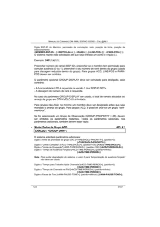 MANUAL DE COMANDO OM- MML SOPHO IS3000 – CALL@NET 
Digite BSP-ID do Membro, permissão de comutação, rank, posição de linha, posição de 
estacionamento: 
<MEMBER-BSP-ID> , [ <SWITCH-ALL> ] , <RANK> [ , [<LINE-POS> ] [ , <PARK-POS> ] ] ; 
O sistema repete esta solicitação até que seja entrada um ponto e vírgula (;). 
Exemplo: 2401,1,4,1,1; 
Preencher número do ramal (BSP-ID), preencher se o membro tem permissão para 
comutar ausência (0 ou 1), preencher o seu número de rank dentro do grupo (usado 
para discagem reduzida dentro do grupo). Para grupos ACD, LINE-POS e PARK-POS 
devem ser omitidos. 
O parâmetro opcional GROUP-DISPLAY deve ser comutado para desligado, caso 
contrário: 
- A funcionalidade LED é requerida na versão 1 dos SOPHO SETs. 
- A discagem do número de rank é requerida. 
No caso do parâmetro GROUP-DISPLAY ser usado, o total de ramais alocados ao 
arranjo de grupo em DTX-I's/DLC-U's é limitado. 
Para grupos não-ACD, no mínimo um membro deve ser designado antes que seja 
montado o arranjo de grupo. Para grupos ACD, é possível criar-se um grupo “sem-membros”. 
Se for selecionado um Grupo de Observação (GROUP-PROPERTY = 28), devem 
ser omitidos os parâmetros restantes. Todos os parâmetros opcionais, nos 
parâmetros adicionais, também devem estar vazio. 
· Mudar Dados de Grupo ACD 425 # ! 
CHACDD :: <GROUP-DNR> ;; 
O sistema solicitará parâmetros adicionais: 
Digite o limite de prioridade do grupo DAC [<THRESHOLD-PRIORITY>], (padrão=0): 
[<THRESHOLD-PRIORITY>]; 
Digite o "Limite Completo" [<ACD-THRESHOLD>], (padrão=100): [<ACD-THRESHOLD>]; 
Digite o "Limite de Ocupação"[<ACD-THRESHOLD>], (padrão=100):[<ACD-THRESHOLD>]; 
Digite o "Tempo de Ausência Forçada"[<ACD-TIME-PERIOD>], (padrão=infinito): 
[<ACD-TIME-PERIOD>]; 
Nota : Para evitar degradação do sistema, o valor 0 para 'temporização de ausência forçada' 
não deve ser usado. 
Digite o "Tempo para Trabalho Após Chamada"[<ACD-TIME-PERIOD>], (padrão=0): 
[<ACD-TIME-PERIOD>]; 
Digite o "Tempo de Chamada na Fila"[<ACD-TIME-PERIOD>], (padrão=infinito): 
[<ACD-TIME-PERIOD>]; 
Digite a Pausa de Tom [<ANN-PAUSE-TONE>], (padrão=silêncio): [<ANN-PAUSE-TONE>]; 
124 0107 
 