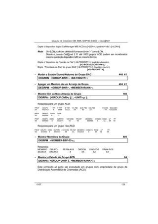 MANUAL DE COMANDO OM- MML SOPHO IS3000 – CALL@NET 
Digite o dispositivo lógico CallManager MIS ACDxxy [<LDN>], (padrão=‘não’): [<LDN>]; 
Nota : Um LDN pode ser deletada fornecendo-se “-” como LDN. 
Desde o pacote Call@net 2.11 até 1000 grupos ACD podem ser monitorados 
mesma saída de dispositivo MIS ao mesmo tempo. 
Digite o “Algoritmo de Posição na Fila” [<Q-PRIORITY>], (padrão=absoluto): 
[<Q-POS-ALGORITHM>]; 
Digite “Prioridade de Fila” do grupo DAC [<Q-PRIORITY>], (padrão=menor): 
[<Q-PRIORITY>]; 
· Mudar o Estado Diurno/Noturno do Grupo DAC 448 # ! 
CHGRDN :: <GROUP-DNR> ,, <DAY/NIGHT> ;; 
· Apagar um Membro de um Arranjo de Grupo 404 # ! 
DEGRPM :: <GROUP-DNR> ,, <MEMBER-RANK> ;; 
· Mostrar Um ou Mais Arranjo de Grupo 180 
DIIGRPA :: [[<GROUP-DNR>s ]] [[ ,, <UNIT>s/r ]];; 
Resposta para um grupo ACD: 
PROP GRUPO T-PR F-THR B-THR FA-TIM ACW-TIM CIQ-TIM PAUSA MAN-DEV 
XX XXXXXX X XXXX XXXX XX XX XX XX XXXXXXX 
PROP GRUPO Q-POS Q-PR 
XX XXXXXX X X 
PROP GRUPO DISPL SUPERV EST-COM PR-EST MEMBRO COMUTA RANK LP PP 
XX XXXXXX X XXXXXX XX XX XXXXXX X XX XX XX 
Resposta para um grupo não-ACD: 
PROP GRUPO DISPL SUPERV EST-COM PR-EST MEMBRO COMUTA RANK LP PP 
XX XXXXXX X XXXXXX XX XX XXXXXX X XX XX XX 
· Mostrar Membros do Grupo 405 
DIIGRPM :: <MEMBER-BSP-ID>s ;; 
Resposta: 
MEMBRO GRUPO PERM-AUS ORDEM LINE-POS PARK-POS 
XXXXXX XXXXXX X XX XX XX 
· Mostrar o Estado do Grupo ACD 64 
DIIGRPS :: <GROUP-DNR> [[ ,, <MEMBER-RANK> ]] ;; 
Este comando só pode ser executado em grupos com propriedade de grupo de 
Distribuição Automática de Chamadas (ACD). 
0107 125 
 
