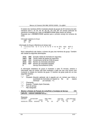 MANUAL DE COMANDO OM- MML SOPHO IS3000 – CALL@NET 
O estado dos membros ACD é mostrado através de grupos de 20 números de rank: 
membros rank 0...19, 20...39, 40...59, 60...79 e 80...99. Um arranjo particular de 
membros é mostrado se o valor do MEMBER-RANK falhar dentro do arranjo. 
Resposta (se o MEMBER-RANK apontar para o primeiro arranjo de números de 
rank): 
Informação estatística do Grupo: 
DMC TME 
XX XX 
Informação do Grupo e Membros em tempo real: 
0 1 2 3 4 5 6 7 8 9 10 11 12 13 14 15 16 17 18 19 CFG NCA NCP D 
. + + - - * xx xx xx x 
No(s) cabeçalho(s) são dados o número de grau dos membros de grupo. Também 
são usadas as seguintes abreviações: 
(ACD) DMC Duração média da chamada em segundos; 
(AWT) TME Tempo médio de espera em segundos; 
(LGQ) CFG Comprimento da fila de COB do grupo; 
(NCH) NCA Número de chamadas atendidas; 
(NLC) NCP Número de chamadas perdidas; 
D Serviço Diurno/Noturno (D/N). 
A informação estatística do grupo é mostrada a cada 15 minutos, embora a 
informação seja em tempo real será mostrada a cada vez que uma ocorre uma 
mudança no estado do membro de grupo. O membro de grupo pode ter um dos 
seguintes estados: 
" . " Livre 
" + " Ocupado (Quando aplicável, ele é seguido por um número que indica a 
quantidade de chamadas em espera na fila de espera 
individual por exemplo : +1) 
" * " Chamando. 
" - " Ausente / Trabalho Após Chamada. 
" = " Fora de serviço. 
" " Não designado. 
· Mostrar o Estado da Posição de Linha/Park e Condição de Serviço 219 
DIIPLPO :: <GROUP-DNR/BSP-ID>s/r ;; 
Resposta: 
DNR-BSPT ESTADO-BSP PRK1 PRK2 POS-LINH POS-LINH-EXEC 
BSP EHWA COB EST COB EST COB 
XXXXXX-XX XXXXX XXXXXXX XX XX XX XX XX XX XX 
126 0107 
 