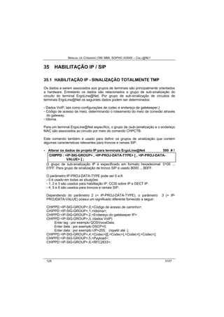 MANUAL DE COMANDO OM- MML SOPHO IS3000 – CALL@NET 
35 HABILITAÇÃO IP / SIP 
35.1 HABILITAÇÃO IP - SINALIZAÇÃO TOTALMENTE TMP 
Os dados a serem associados aos grupos de terminais são principalmente orientados 
a hardware. Entretanto os dados são relacionados a grupo de sub-sinalização do 
circuito do terminal ErgoLine@Net. Por grupo de sub-sinalização de circuitos de 
terminais ErgoLine@Net os seguintes dados podem ser determinados: 
- Dados VoIP, tais como configurações de codec e endereço de gatekeeper.] 
- Código de acesso de meio, determinando o roteamento do meio de conexão através 
do gateway. 
- Idioma. 
Para um terminal ErgoLine@Net específico, o grupo de (sub-)sinalização e o endereço 
MAC são associados ao circuito por meio do comando CHPCTB. 
Este comando também é usado para definir os grupos de sinalização que contém 
algumas características relevantes para troncos e ramais SIP. 
· Alterar os dados de projeto IP para terminais ErgoLine@Net 500 # ! 
CHIIPPD :: <IP-SIG-GROUP> ,, <IP-PROJ-DATA-TYPE> [[ ,, <IP-PROJ-DATA-VALUE> 
]] ;; 
O grupo de sub-sinalização IP é especificado em formato hexadecimal: 0100 ... 
01FF. Para grupo de sinalização de tronco SIP é usado B000 ... B0FF. 
O parâmetro IP-PROJ-DATA-TYPE pode ser 0 a 6: 
- 0 é usado em todas as situações 
- 1, 2 e 3 são usados para habilitação IP, CCIS sobre IP e DECT IP. 
- 4, 5 e 6 são usados para troncos e ramais SIP. 
Dependendo do parâmetro 2 (= IP-PROJ-DATA-TYPE), o parâmetro 3 (= IP-PROJDATA- 
VALUE) possui um significado diferente fornecido a seguir: 
CHIPPD:<IP-SIG-GROUP>,0,<Código de acesso de caminho>; 
CHIPPD:<IP-SIG-GROUP>,1,<Idioma>; 
CHIPPD:<IP-SIG-GROUP>,2,<Endereço do gatekeeper IP> 
CHIPPD:<IP-SIG-GROUP>,3; (dados VoIP) 
Enter tag : por exemplo QOSVoiceData; 
Enter data : por exemplo DSCP=0; 
Enter data : por exemplo UP=255; (repetir até ;) 
CHIPPD:<IP-SIG-GROUP>,4,<Codec>[[[,<Codec>],<Codec>],<Codec>]; 
CHIPPD:<IP-SIG-GROUP>,5,<Payload>; 
CHIPPD:<IP-SIG-GROUP>,6,<RFC2833>; 
128 0107 
 