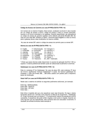 MANUAL DE COMANDO OM- MML SOPHO IS3000 – CALL@NET 
Código de Acesso de Caminho (no caso IP-PROJ-DATA-TYPE = 0) 
Um número de no máximo 6 dígitos. Este número, analisado na árvore 0, deve resultar 
em um código de acesso a tronco. código de acesso a rede ou número abreviado, 
levando a um tronco conectado a um gateway. Quando especificado, ele sobrepõe-se 
ao código de acesso de caminho (padrão) como definido pelo limite BOUND 285. No 
caso de uma rede IMP, DPNSS ou QSIG, o terminal ErgoLine@Net e a ISG ou tronco 
para o gateway devem estar localizados na mesma unidade. 
No caso de ramais SIP, este é o código de acesso de caminho para os ramais SIP. 
Idioma (no caso de IP-PROJ-DATA-TYPE = 1) 
0 = Inglês 7 = Dinamarquês 14 = Húngaro *) 
1 = Holandês 8 = Português 15 = Romeno *) 
2 = Alemão 9 = Tcheco 16 = Sérvio *) 
3 = Francês 10 = Norueguês 17 = Croata *) 
4 = Espanhol 11 = Catalão 18 = Eslovaco *) 
5 = Italiano 12 = Polonês 19 = Russo *) 
6 = Sueco 13 = Esloveno 20...255 = reservado. 
*) Note que esses idiomas estão disponíveis no pacote de aplicação fec010v1.106 ou 
superior. O idioma preferencial também pode ser selecionado localmente no terminal. 
Gatekeeper (no caso de IP-PROJ-DATA-TYPE = 2) 
Este é o endereço IP do Gatekeeper. No caso da placa ISG, este endereço IP deve 
ser 0.0.0.0, significando "nenhum Gatekeeper" é usado. Se nenhum gatekeeper for 
projetado, o valor dos limites 386 ... 389 serão usados com padrão para o respectivo 
grupo de sinalização. 
Dado VoIP (no caso de IP-PROJ-DATA-TYPE = 3) 
Neste caso o sistema irá solicitar os seguintes parâmetros adicionais, por exemplo: 
Enter tag : QOSVoiceData; 
Enter data : DSCP=0; 
Enter data : UP=255; 
Enter data : ; 
Este linha é repetida até que uma sequência vazio seja fornecida. Os tags e dados 
fornecidos devem ter o formato como descrito no Manual de Engenharia - Habilitação 
IP. O tag é fornecido sem as chaves [ ] . O comprimento máximo da sequência é de 20 
caracteres. A sequência não pode conter vírgulas e nem ponto e vírgulas. Quando um 
outro tag tiver que ser especificado, este comando deve ser executado novamente. O 
resultado da entrada fornecida neste exemplo é: 
0107 129 
 