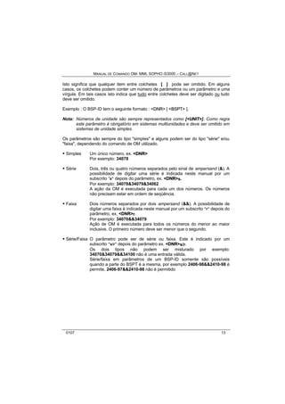MANUAL DE COMANDO OM- MML SOPHO IS3000 – CALL@NET 
Isto significa que qualquer item entre colchetes [ ] pode ser omitido. Em alguns 
casos, os colchetes podem conter um número de parâmetros ou um parâmetro e uma 
vírgula. Em tais casos isto indica que tudo entre colchetes deve ser digitado ou tudo 
deve ser omitido. 
Exemplo : O BSP-ID tem o seguinte formato : <DNR> [ <BSPT> ]. 
Nota: Números de unidade são sempre representados como [<UNIIT>]. Como regra 
este parâmetro é obrigatório em sistemas multiunidades e deve ser omitido em 
sistemas de unidade simples. 
Os parâmetros são sempre do tipo "simples" e alguns podem ser do tipo "série" e/ou 
"faixa", dependendo do comando de OM utilizado. 
· Simples Um único número, ex. <DNR> 
Por exemplo: 34078 
· Série Dois, três ou quatro números separados pelo sinal de ampersand (&). A 
possibilidade de digitar uma série é indicada neste manual por um 
subscrito “s” depois do parâmetro, ex. <DNR>s. 
Por exemplo: 34078&34079&34062 
A ação da OM é executada para cada um dos números. Os números 
não precisam estar em ordem de seqüência. 
· Faixa Dois números separados por dois ampersand (&&). A possibilidade de 
digitar uma faixa é indicada neste manual por um subscrito ”r” depois do 
parâmetro, ex. <DNR>r. 
Por exemplo: 34070&&34079 
Ação de OM é executada para todos os números do menor ao maior 
inclusive. O primeiro número deve ser menor que o segundo. 
· Série/Faixa O parâmetro pode ser de série ou faixa. Este é indicado por um 
subscrito ”s/r” depois do parâmetro ex. <DNR>s/r. 
Os dois tipos não podem ser misturado por exemplo: 
34070&34079&&34100 não é uma entrada válida. 
Série/faixa em parâmetros de um BSP-ID somente são possíveis 
quando a parte do BSPT é a mesma, por exemplo 2406-98&&2410-98 é 
permite, 2406-97&&2410-98 não é permitido 
0107 13 
 