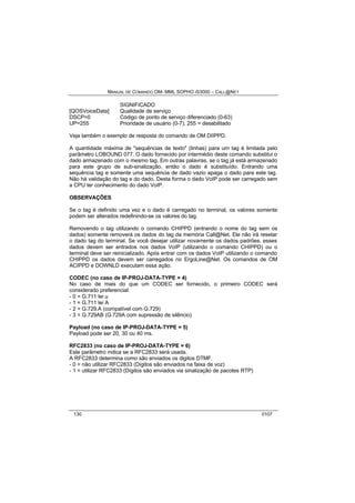 MANUAL DE COMANDO OM- MML SOPHO IS3000 – CALL@NET 
SIGNIFICADO 
[QOSVoiceData] Qualidade de serviço 
DSCP=0 Código de ponto de serviço diferenciado (0-63) 
UP=255 Prioridade de usuário (0-7), 255 = desabilitado 
Veja também o exemplo de resposta do comando de OM DIIPPD. 
A quantidade máxima de "sequências de texto" (linhas) para um tag é limitada pelo 
parâmetro LOBOUND 077. O dado fornecido por intermédio deste comando substitui o 
dado armazenado com o mesmo tag. Em outras palavras, se o tag já está armazenado 
para este grupo de sub-sinalização, então o dado é substituído. Entrando uma 
sequência tag e somente uma sequência de dado vazio apaga o dado para este tag. 
Não há validação do tag e do dado. Desta forma o dado VoIP pode ser carregado sem 
a CPU ter conhecimento do dado VoIP. 
OBSERVAÇÕES 
Se o tag é definido uma vez e o dado é carregado no terminal, os valores somente 
podem ser alterados redefinindo-se os valores do tag. 
Removendo o tag utilizando o comando CHIPPD (entrando o nome do tag sem os 
dados) somente removerá os dados do tag da memória Call@Net. Ele não irá resetar 
o dado tag do terminal. Se você desejar utilizar novamente os dados padrões, esses 
dados devem ser entrados nos dados VoIP (utilizando o comando CHIPPD) ou o 
terminal deve ser reinicializado. Após entrar com os dados VoIP utilizando o comando 
CHIPPD os dados devem ser carregados no ErgoLine@Net. Os comandos de OM 
ACIPPD e DOWNLD executam essa ação. 
CODEC (no caso de IP-PROJ-DATA-TYPE = 4) 
No caso de mais do que um CODEC ser fornecido, o primeiro CODEC será 
considerado preferencial: 
- 0 = G.711 lei u 
- 1 = G.711 lei A 
- 2 = G.729.A (compatível com G.729) 
- 3 = G.729AB (G.729A com supressão de silêncio) 
Payload (no caso de IP-PROJ-DATA-TYPE = 5) 
Payload pode ser 20, 30 ou 40 ms. 
RFC2833 (no caso de IP-PROJ-DATA-TYPE = 6) 
Este parâmetro indica se a RFC2833 será usada. 
A RFC2833 determina como são enviados os digitos DTMF. 
- 0 = não utilizar RFC2833 (Dígitos são enviados na faixa de voz) 
- 1 = utilizar RFC2833 (Dígitos são enviados via sinalização de pacotes RTP) 
130 0107 
 
