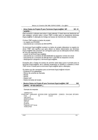 MANUAL DE COMANDO OM- MML SOPHO IS3000 – CALL@NET 
· Ativar Dados de Projeto IP para Terminais ErgoLine@Net SIP 501 # ! 
ACIIPPD :: ;; 
Este comando é utilizado para ativar o dado alterado. O dado deve ser distribuído em 
dois estágios: primeiro para o driver iTMP e então para os respectivos terminais 
ErgoLine@Net. A alteração do Código de Acesso de Caminho tem efeito imediato. 
O driver iTMP recebe os dados de projeto: 
- no registro da CPU3000 
- executando-se o comando de OM ACIPPD. 
Os terminais ErgoLine@Net recebem os dados de projeto (alterados) no registro do 
driver iTMP. Isso significa que após alterar os dados relacionados aos terminais 
ErgoLine@Net eles precisam ser carregados (para que as alterações tenham efeito) 
de uma das seguintes formas: 
- a partir do terminal ErgoLine@Net 
- executando-se o comando de OM DOWLND do respectivo número de ramal. 
- executando-se o comando de OM SETOUT e SETINS do respectivo circuito. 
- desplugando e plugando o terminal ErgoLine@Net. 
Exceções são o Código de acesso de caminho (este dado nunca é enviado para os 
terminais ErgoLine@net; ele é utilizado localmente no iS3000) e a Moeda (o driver 
iTMP envia a moeda para os terminais ErgoLine@Net após a alteração). 
Os dados que são carregados para os terminais ErgoLine@net incluem: 
- Endereço IP do gatekeeper 
- Ritmos de corrente de chamada 
- Moeda 
- Idioma 
- Dados VoIP 
- Dados de teclas de função. 
· Mostrar Dados de Projeto IP para Terminais ErgoLine@Net / SIP 502 
DIIIIPPD :: <IP-SIG-GROUP>s ;; 
Exemplo de resposta: 
<DIIPPD:0101; 
IP-SIG-GRP LANGUAGE ACCESS CODE GATEKEEPER CODECS PAYLOAD RFC2833 
0103 0 75 0.0.0.0 - - - 
VoIP DATA 
[QOSVoiceData] 
DSCP=0 
UP=255 
[Codecs] 
Preferred1=G711aLaw 
<EXECUTED 
0107 131 
 